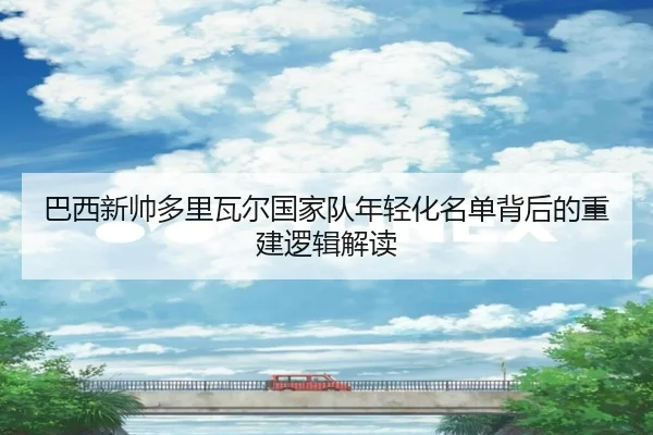 巴西新帅多里瓦尔国家队年轻化名单背后的重建逻辑解读