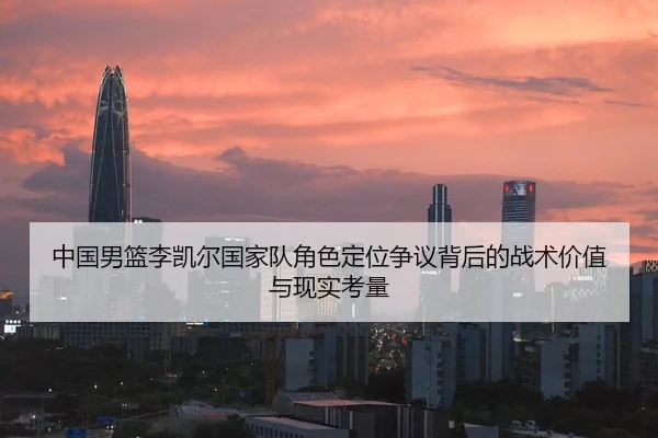中国男篮李凯尔国家队角色定位争议背后的战术价值与现实考量