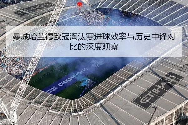 曼城哈兰德欧冠淘汰赛进球效率与历史中锋对比的深度观察