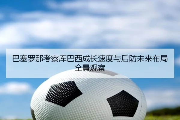 巴塞罗那考察库巴西成长速度与后防未来布局全景观察